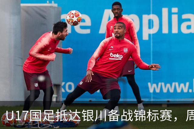 U17国足抵达银川备战锦标赛，周雨诺：拿出100%斗志冲击冠军